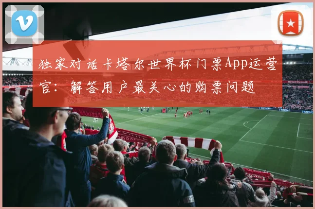 独家对话卡塔尔世界杯门票App运营官：解答用户最关心的购票问题