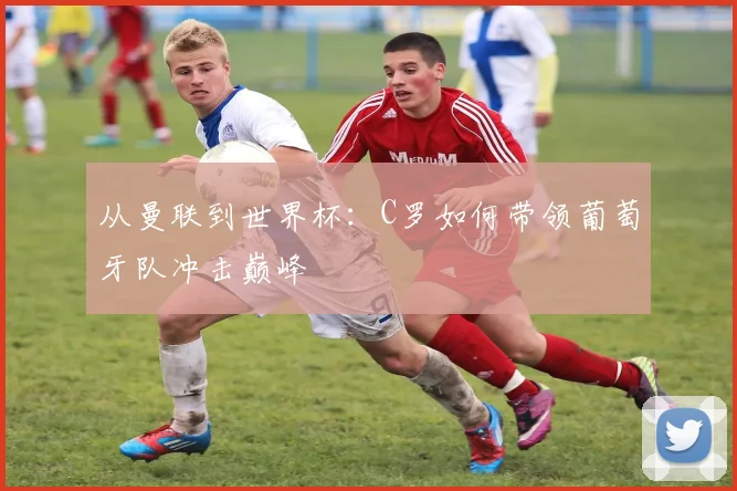 从曼联到世界杯：C罗如何带领葡萄牙队冲击巅峰