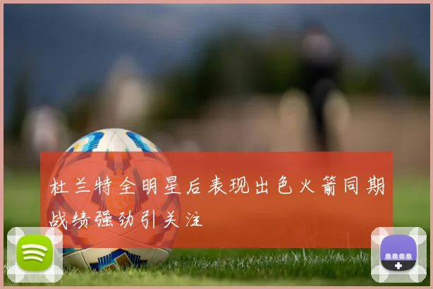 杜兰特全明星后表现出色火箭同期战绩强劲引关注