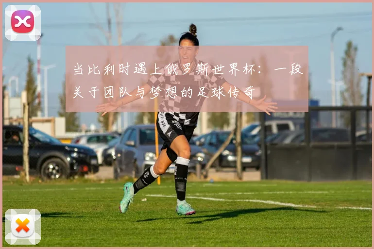 当比利时遇上俄罗斯世界杯：一段关于团队与梦想的足球传奇
