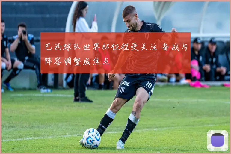 巴西球队世界杯征程受关注 备战与阵容调整成焦点