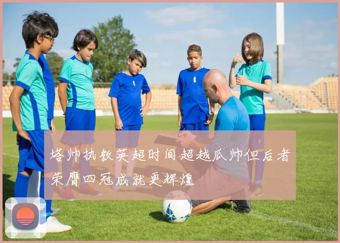 塔帅执教英超时间超越瓜帅但后者荣膺四冠成就更辉煌